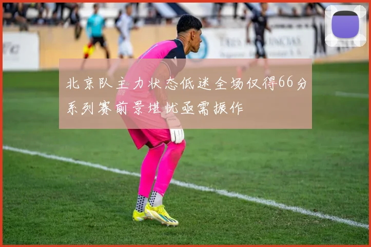 北京队主力状态低迷全场仅得66分系列赛前景堪忧亟需振作