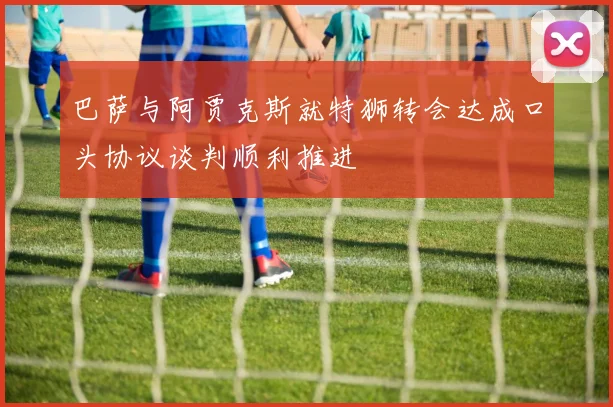 巴萨与阿贾克斯就特狮转会达成口头协议谈判顺利推进