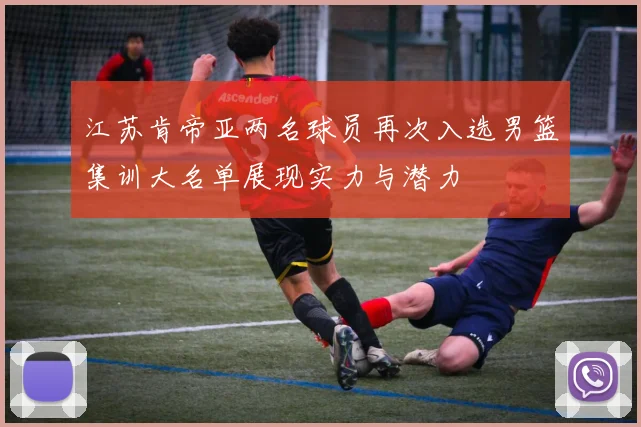 江苏肯帝亚两名球员再次入选男篮集训大名单展现实力与潜力