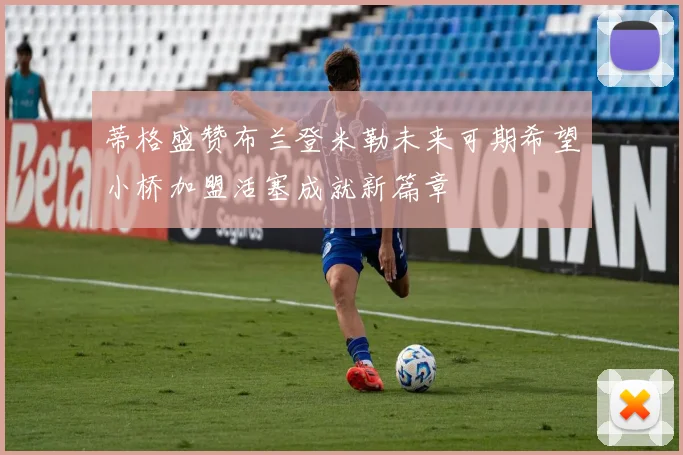 蒂格盛赞布兰登米勒未来可期希望小桥加盟活塞成就新篇章