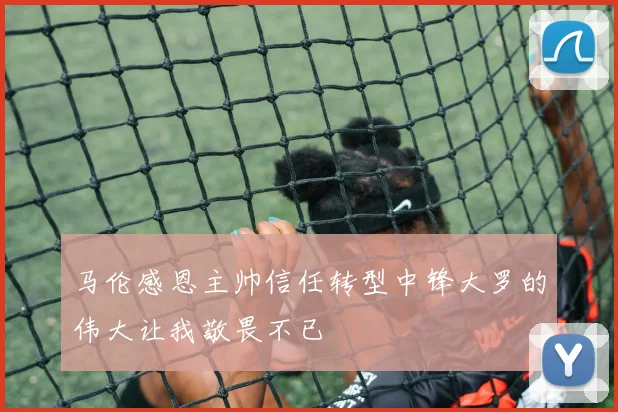 马伦感恩主帅信任转型中锋大罗的伟大让我敬畏不已