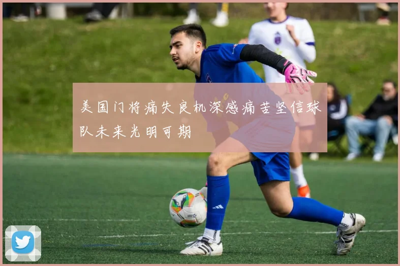 美国门将痛失良机深感痛苦坚信球队未来光明可期