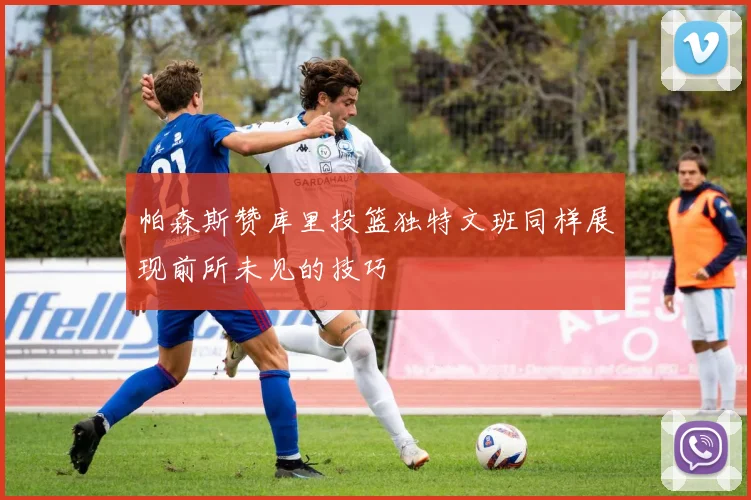 帕森斯赞库里投篮独特文班同样展现前所未见的技巧