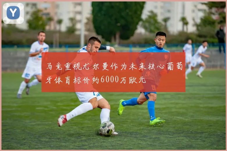 马竞重视尤尔曼作为未来核心葡萄牙体育标价约6000万欧元