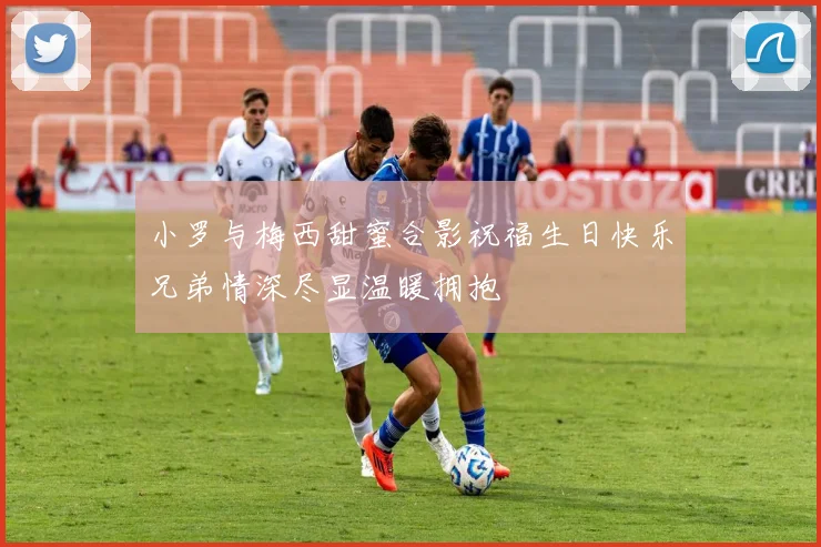 小罗与梅西甜蜜合影祝福生日快乐兄弟情深尽显温暖拥抱