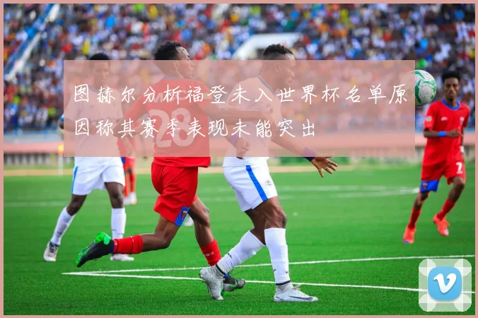 图赫尔分析福登未入世界杯名单原因称其赛季表现未能突出