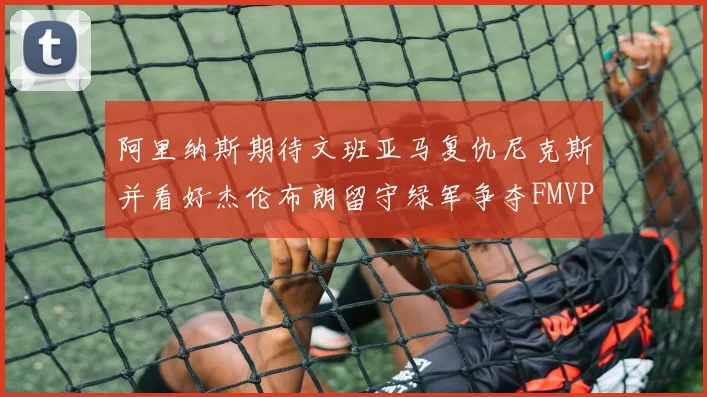 阿里纳斯期待文班亚马复仇尼克斯并看好杰伦布朗留守绿军争夺FMVP