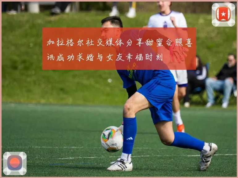 加拉格尔社交媒体分享甜蜜合照喜讯成功求婚与女友幸福时刻