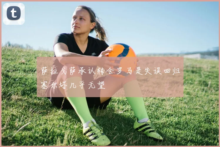 萨拉戈萨承认转会罗马是失误回归塞尔塔几乎无望