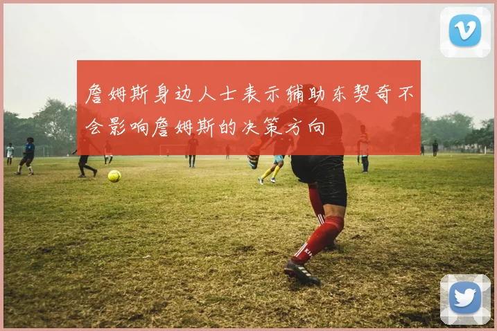 詹姆斯身边人士表示辅助东契奇不会影响詹姆斯的决策方向