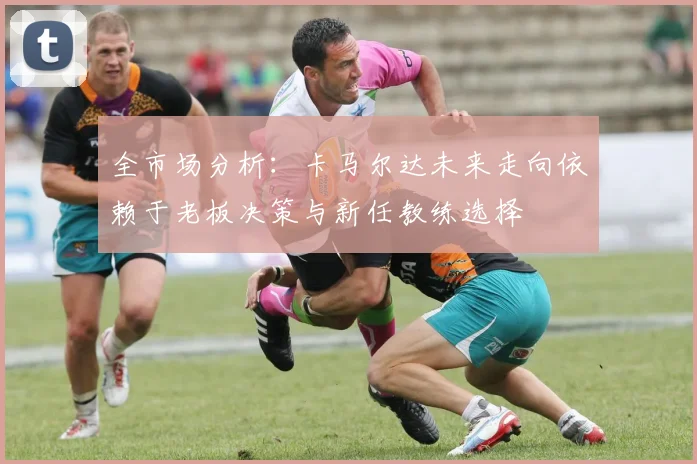 全市场分析：卡马尔达未来走向依赖于老板决策与新任教练选择