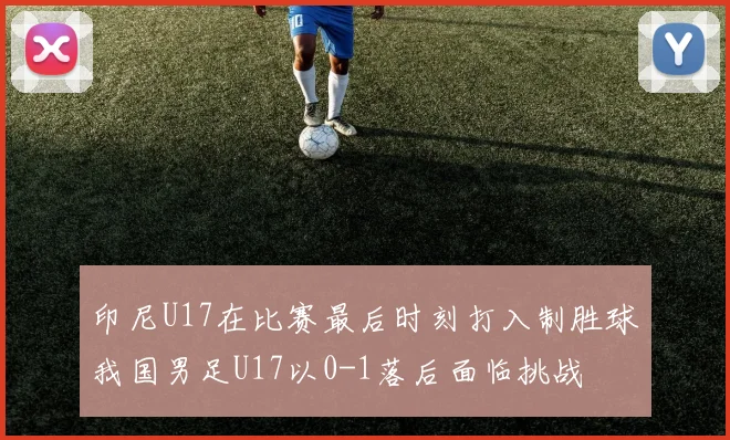 印尼U17在比赛最后时刻打入制胜球我国男足U17以0-1落后面临挑战