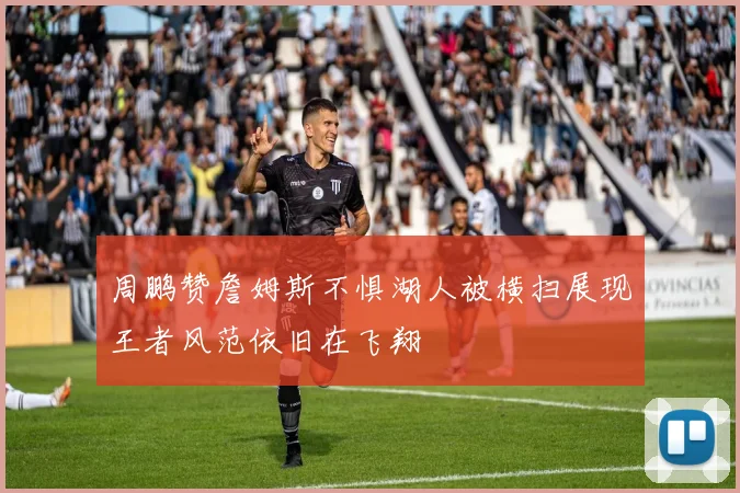 周鹏赞詹姆斯不惧湖人被横扫展现王者风范依旧在飞翔
