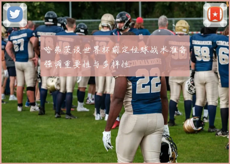 哈弗茨谈世界杯前定位球战术准备强调重要性与多样性