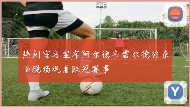 热刺官方宣布阿尔德韦雷尔德将亲临现场观看欧冠赛事