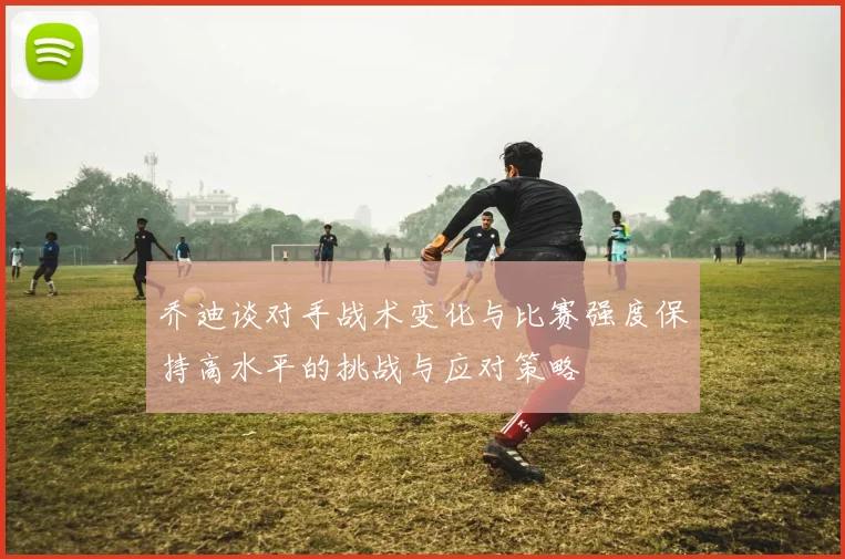 乔迪谈对手战术变化与比赛强度保持高水平的挑战与应对策略