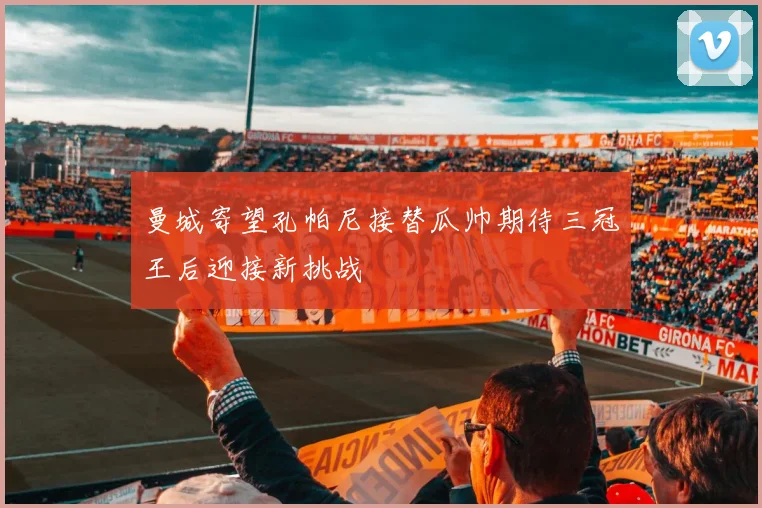 曼城寄望孔帕尼接替瓜帅期待三冠王后迎接新挑战