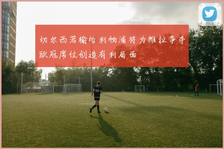 切尔西若输给利物浦将为维拉争夺欧冠席位创造有利局面