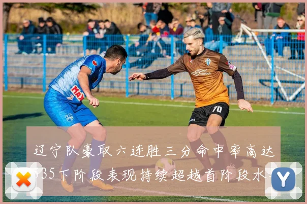 辽宁队豪取六连胜三分命中率高达535下阶段表现持续超越首阶段水平