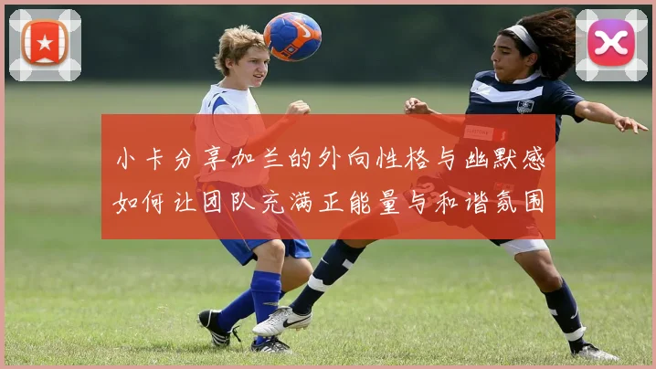小卡分享加兰的外向性格与幽默感如何让团队充满正能量与和谐氛围
