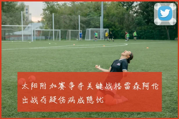 太阳附加赛争夺关键战格雷森阿伦出战存疑伤病成隐忧