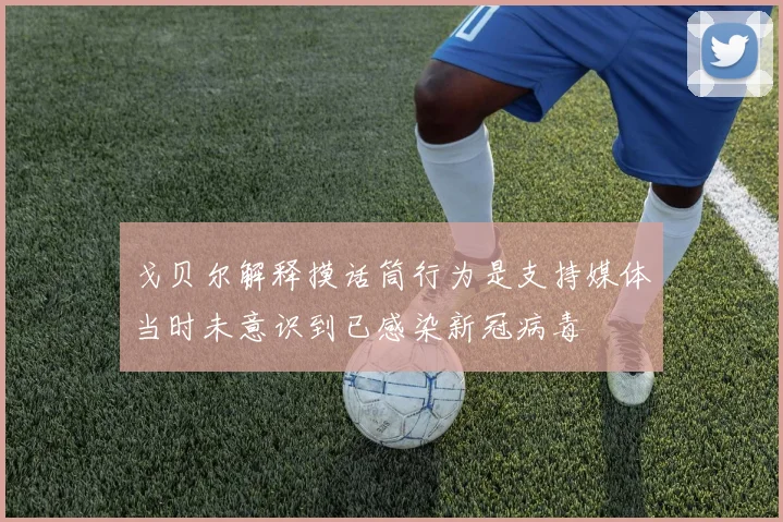 戈贝尔解释摸话筒行为是支持媒体当时未意识到已感染新冠病毒
