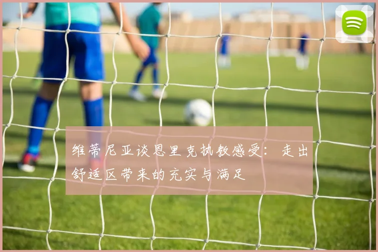 维蒂尼亚谈恩里克执教感受：走出舒适区带来的充实与满足