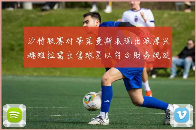 沙特联赛对蒂莱曼斯表现出浓厚兴趣维拉需出售球员以符合财务规定
