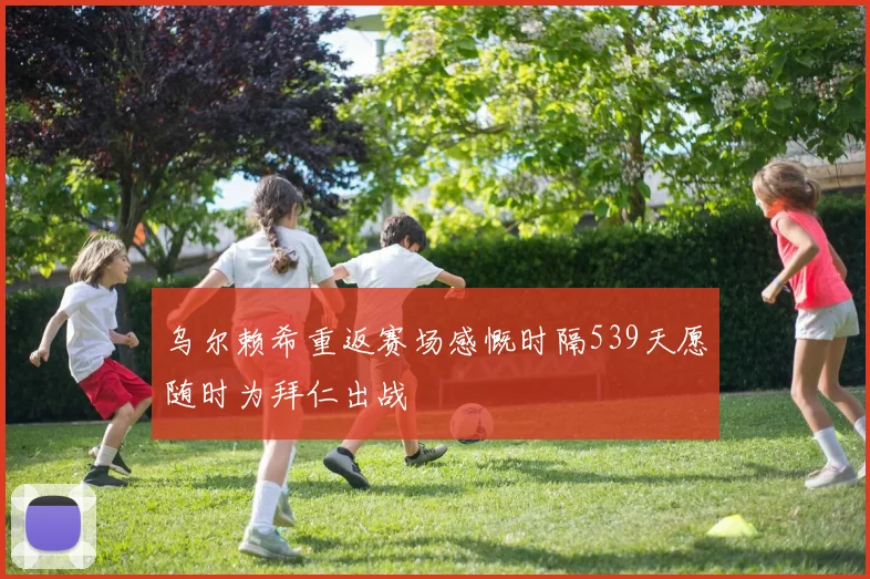 乌尔赖希重返赛场感慨时隔539天愿随时为拜仁出战