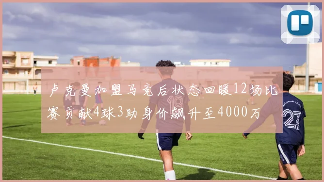 卢克曼加盟马竞后状态回暖12场比赛贡献4球3助身价飙升至4000万